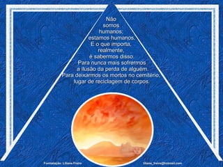 Não  somos  humanos;  estamos humanos. E o que importa,  realmente,  é sabermos disso. Para nunca mais sofrermos a ilusão da perda de alguém. Para deixarmos os mortos no cemitério,  lugar de reciclagem de corpos. 