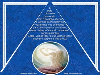 E  para  olharmos  para o alto,  com o coração aberto,  e vermos as inumeráveis  estrelinhas nos chamando  para outros passos evolutivos,  além... Mesmo “estando humanos”,  somos espíritos! Então, vamos fazer o que viemos fazer:  encher o corpo e a vida de luz. 