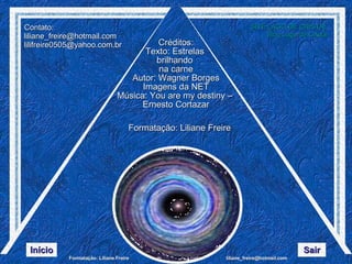 Créditos: Texto: Estrelas  brilhando  na carne Autor: Wagner Borges Imagens da NET Música: You are my destiny –  Ernesto Cortazar Formatação: Liliane Freire Contato:  [email_address] [email_address] SITE LAGO DE CRISTAL Blog  Lago de Cristal Início Sair 