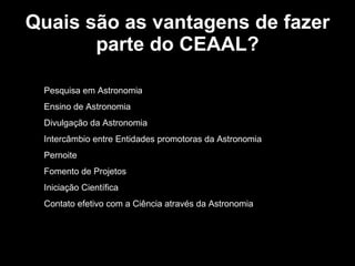 Quais são as vantagens de fazer parte do CEAAL? Pesquisa em Astronomia Ensino de Astronomia Divulgação da Astronomia Intercâmbio entre Entidades promotoras da Astronomia Pernoite Fomento de Projetos Iniciação Científica Contato efetivo com a Ciência através da Astronomia 