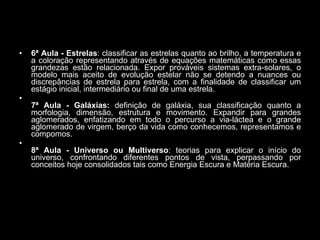6ª Aula - Estrelas : classificar as estrelas quanto ao brilho, a temperatura e a coloração representando através de equações matemáticas como essas grandezas estão relacionada. Expor prováveis sistemas extra-solares, o modelo mais aceito de evolução estelar não se detendo a nuances ou discrepâncias de estrela para estrela, com a finalidade de classificar um estágio inicial, intermediário ou final de uma estrela.  7ª Aula -   Galáxias:  definição de galáxia, sua classificação quanto a morfologia, dimensão, estrutura e movimento. Expandir para grandes aglomerados, enfatizando em todo o percurso a via-láctea e o grande aglomerado de virgem, berço da vida como conhecemos, representamos e compomos. 8ª Aula -   Universo   ou Multiverso : teorias para explicar o início do universo, confrontando diferentes pontos de vista, perpassando por conceitos hoje consolidados tais como Energia Escura e Matéria Escura.  