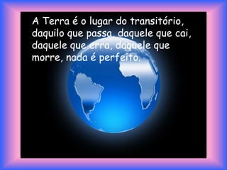 A Terra é o lugar do transitório, daquilo que passa, daquele que cai, daquele que erra, daquele que morre, nada é perfeito. 