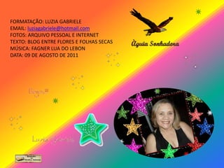 FORMATAÇÃO: LUZIA GABRIELE
EMAIL: luziagabriele@hotmail.com
FOTOS: ARQUIVO PESSOAL E INTERNET
TEXTO: BLOG ENTRE FLORES E FOLHAS SECAS
MÚSICA: FAGNER LUA DO LEBON
DATA: 09 DE AGOSTO DE 2011
 