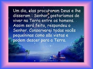 Um dia, elas procuraram Deus e lhe
disseram : Senhor, gostaríamos de
viver na Terra entre os homens.
Assim será feito, respondeu o
Senhor. Conservarei todas vocês
pequeninas como são vistas e
podem descer para a Terra.
 