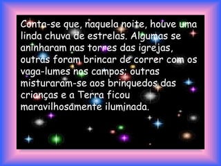 Conta-se que, naquela noite, houve uma
linda chuva de estrelas. Algumas se
aninharam nas torres das igrejas,
outras foram brincar de correr com os
vaga-lumes nos campos; outras
misturaram-se aos brinquedos das
crianças e a Terra ficou
maravilhosamente iluminada.
 