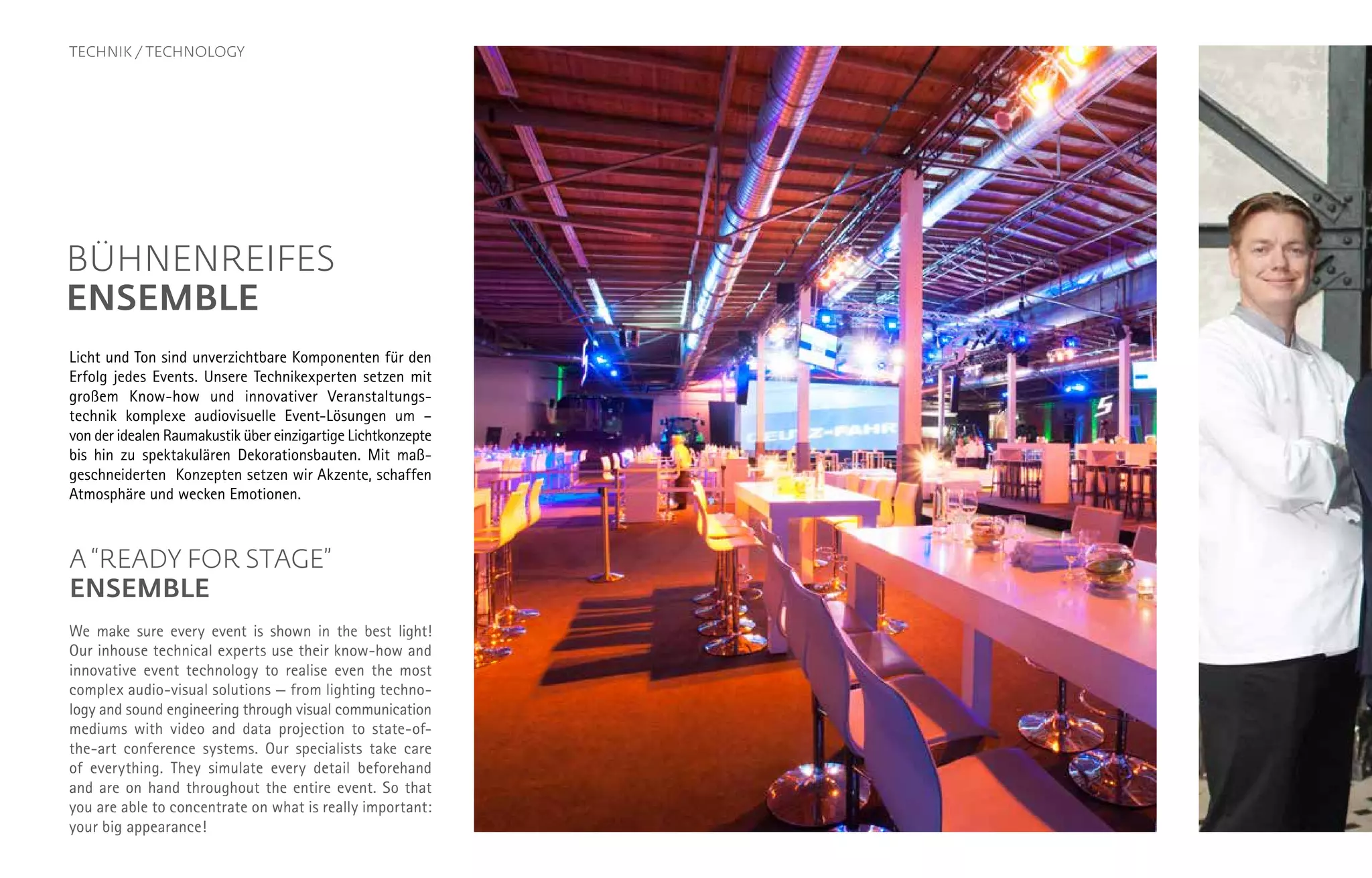 TECHNIK / TECHNOLOGY
BÜHNENREIFES
ENSEMBLE
Licht und Ton sind unverzichtbare Komponenten für den
Erfolg jedes Events. Unsere Technikexperten setzen mit
großem Know-how und innovativer Veranstaltungs­
technik komplexe audiovisuelle Event-Lösungen um –
von der idealen Raumakustik über einzigartige Licht­konzepte
bis hin zu spektakulären Dekorationsbauten. Mit maß­
geschneiderten Konzepten setzen wir Akzente, schaffen
Atmosphäre und wecken Emotionen.
A “READY FOR STAGE”
ENSEMBLE
We make sure every event is shown in the best light!
Our inhouse technical experts use their know-how and
innovative event technology to realise even the most
complex audio-visual solutions — from lighting techno-
logy and sound engineering through visual communication
mediums with video and data projection to state-of-
the-art conference systems. Our specialists take care
of everything. They simulate every detail beforehand
and are on hand throughout the entire event. So that
you are able to concentrate on what is really important:
your big appearance!
 