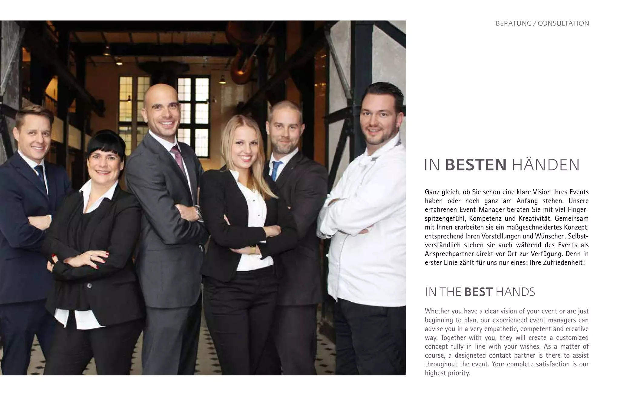 IN BESTEN HÄNDEN
Ganz gleich, ob Sie schon eine klare Vision Ihres Events
haben oder noch ganz am Anfang stehen. Unsere
erfah­renen Event-Manager beraten Sie mit viel Finger­
spitzen­gefühl, Kompetenz und Kreativität. Gemeinsam
mit Ihnen er­arbeiten sie ein maßgeschneidertes Konzept,
entsprechend Ihren Vorstellungen und Wünschen. Selbst­
verständlich stehen sie auch während des Events als
Ansprechpartner direkt vor Ort zur Verfügung. Denn in
erster Linie zählt für uns nur eines: Ihre Zufriedenheit!
IN THE BEST HANDS
Whether you have a clear vision of your event or are just
beginning to plan, our experienced event managers can
advise you in a very empathetic, competent and creative
way. Together with you, they will create a customized
concept fully in line with your wishes. As a matter of
course, a designeted contact partner is there to assist
throughout the event. Your complete satisfaction is our
highest priority.
BERATUNG / CONSULTATION
 