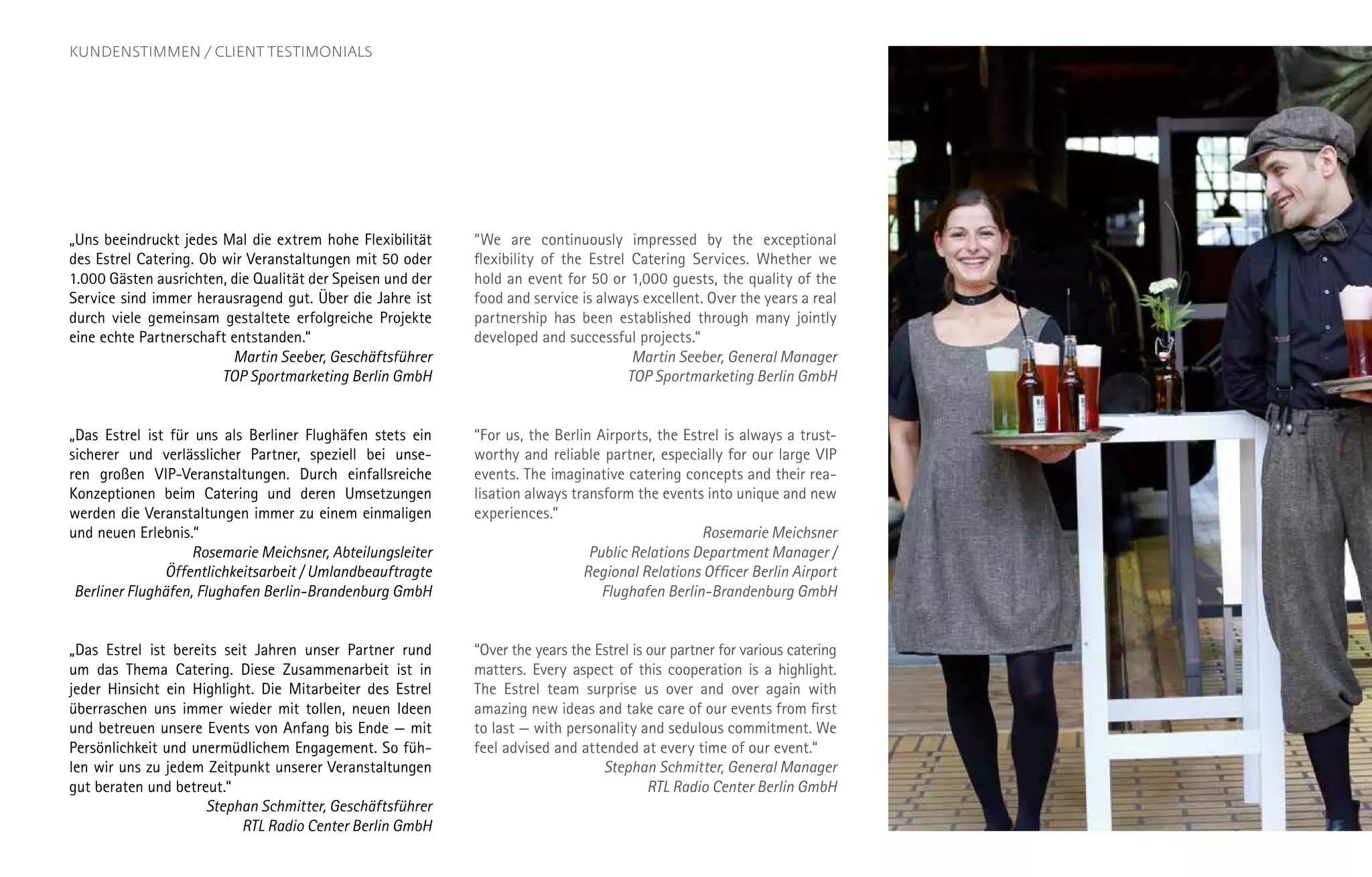 „Uns beeindruckt jedes Mal die extrem hohe Flexibilität
des Estrel Catering. Ob wir Veranstaltungen mit 50 oder
1.000 Gästen ausrichten, die Qualität der Speisen und der
Service sind immer herausragend gut. Über die Jahre ist
durch viele gemeinsam gestaltete erfolgreiche Projekte
eine echte Partnerschaft entstanden.“
Martin Seeber, Geschäftsführer
TOP Sportmarketing Berlin GmbH
„Das Estrel ist für uns als Berliner Flughäfen stets ein
sicherer und verlässlicher Partner, speziell bei unse-
ren großen VIP-Veranstaltungen. Durch einfallsreiche
Konzeptionen beim Catering und deren Umsetzungen
werden die Veranstaltungen immer zu einem einmaligen
und neuen Erlebnis.“
Rosemarie Meichsner, Abteilungsleiter
Öffentlichkeitsarbeit / Umlandbeauftragte
Berliner Flughäfen, Flughafen Berlin-Brandenburg GmbH
„Das Estrel ist bereits seit Jahren unser Partner rund
um das Thema Catering. Diese Zusammenarbeit ist in
jeder Hinsicht ein Highlight. Die Mitarbeiter des Estrel
überraschen uns immer wieder mit tollen, neuen Ideen
und betreuen unsere Events von Anfang bis Ende — mit
Persönlichkeit und unermüdlichem Engagement. So füh-
len wir uns zu jedem Zeitpunkt unserer Veranstaltungen
gut beraten und betreut.“
Stephan Schmitter, Geschäftsführer
RTL Radio Center Berlin GmbH
“We are continuously impressed by the exceptional
flexibility of the Estrel Catering Services. Whether we
hold an event for 50 or 1,000 guests, the quality of the
food and service is always excellent. Over the years a real
partnership has been established through many jointly
developed and successful projects.“
Martin Seeber, General Manager
TOP Sportmarketing Berlin GmbH
“For us, the Berlin Airports, the Estrel is always a trust-
worthy and reliable partner, especially for our large VIP
events. The imaginative catering concepts and their rea-
lisation always transform the events into unique and new
experiences.”
Rosemarie Meichsner
Public Relations Department Manager /
Regional Relations Officer Berlin Airport
Flughafen Berlin-Brandenburg GmbH
“Over the years the Estrel is our partner for various catering
matters. Every aspect of this cooperation is a highlight.
The Estrel team surprise us over and over again with
amazing new ideas and take care of our events from first
to last — with personality and sedulous commitment. We
feel advised and attended at every time of our event.“
Stephan Schmitter, General Manager
RTL Radio Center Berlin GmbH
KUNDENSTIMMEN / CLIENT TESTIMONIALS
 