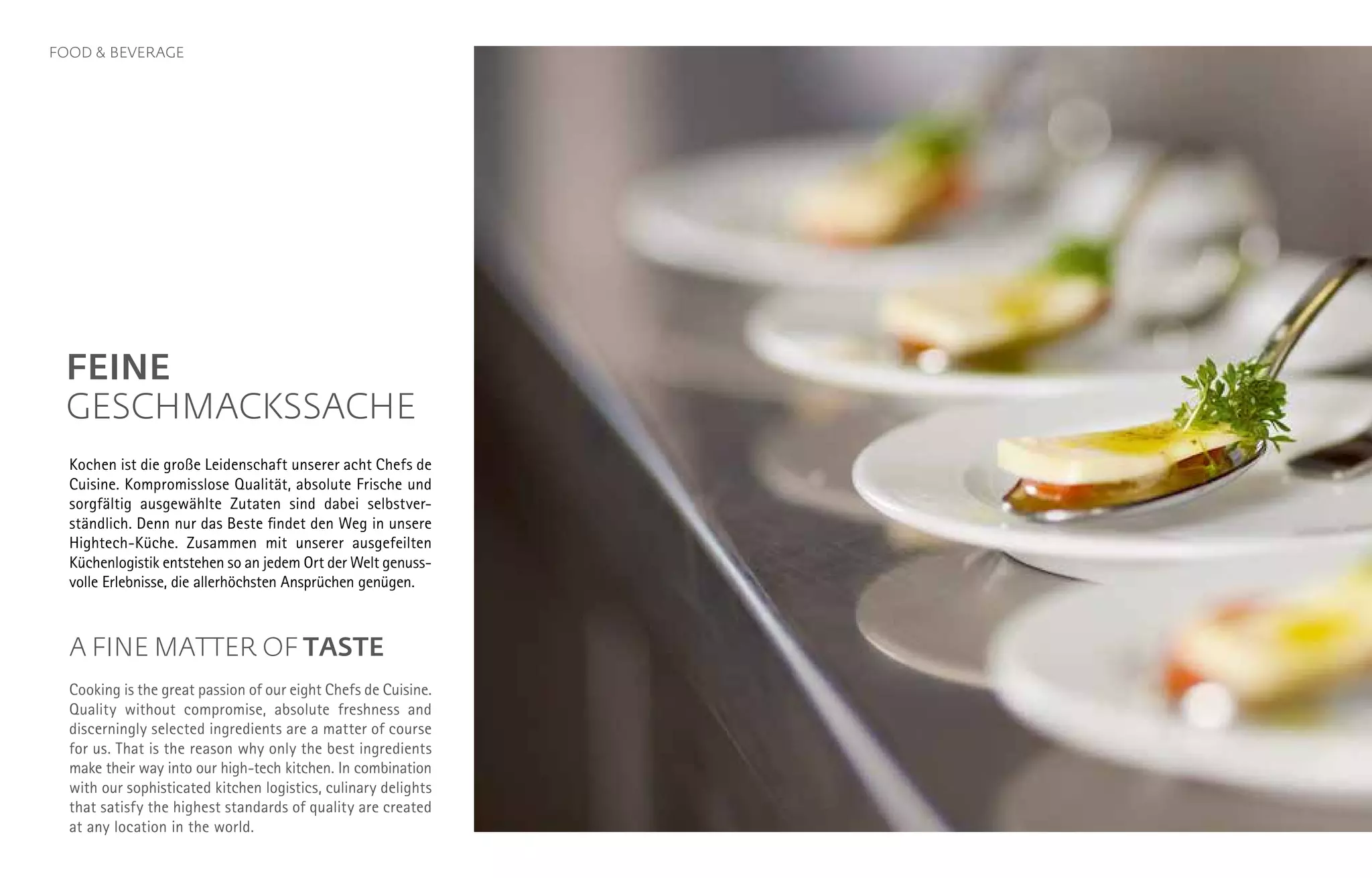 FEINE
GESCHMACKSSACHE
Kochen ist die große Leidenschaft unserer acht Chefs de
Cuisine. Kompromiss­lose Qualität, absolute Frische und
sorgfältig ausgewählte Zutaten sind dabei selbstver-
ständlich. Denn nur das Beste findet den Weg in unsere
Hightech-Küche. Zusammen mit unserer ausgefeilten
Küchen­logistik entstehen so an jedem Ort der Welt genuss­
volle Erlebnisse, die allerhöchsten Ansprüchen genügen.
A FINE MATTER OF TASTE
Cooking is the great passion of our eight Chefs de Cuisine.
Quality without compromise, absolute freshness and
discerningly selected ingredients are a matter of course
for us. That is the reason why only the best ingredients
make their way into our high-tech kitchen. In combination
with our sophisticated kitchen logistics, culinary delights
that satisfy the highest standards of quality are created
at any location in the world.
FOOD & BEVERAGE
 