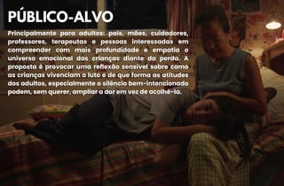 PÚBLICO-ALVO
PÚBLICO-ALVO
Principalmente para adultos: pais, mães, cuidadores,
Principalmente para adultos: pais, mães, cuidadores,
professores, terapeutas e pessoas interessadas em
professores, terapeutas e pessoas interessadas em
compreender com mais profundidade e empatia o
compreender com mais profundidade e empatia o
universo emocional das crianças diante da perda. A
universo emocional das crianças diante da perda. A
proposta é provocar uma reflexão sensível sobre como
proposta é provocar uma reflexão sensível sobre como
as crianças vivenciam o luto e de que forma as atitudes
as crianças vivenciam o luto e de que forma as atitudes
dos adultos, especialmente o silêncio bem-intencionado
dos adultos, especialmente o silêncio bem-intencionado
podem, sem querer, ampliar a dor em vez de acolhê-la.
podem, sem querer, ampliar a dor em vez de acolhê-la.
 