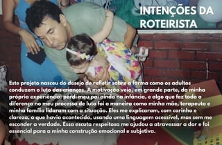 INTENÇÕES DA
INTENÇÕES DA
ROTEIRISTA
ROTEIRISTA
Este projeto nasceu do desejo de refletir sobre a forma como os adultos
Este projeto nasceu do desejo de refletir sobre a forma como os adultos
conduzem o luto das crianças. A motivação veio, em grande parte, da minha
conduzem o luto das crianças. A motivação veio, em grande parte, da minha
própria experiência: perdi meu pai ainda na infância, e algo que fez toda a
própria experiência: perdi meu pai ainda na infância, e algo que fez toda a
diferença no meu processo de luto foi a maneira como minha mãe, terapeuta e
diferença no meu processo de luto foi a maneira como minha mãe, terapeuta e
minha família lidaram com a situação. Eles me explicaram, com carinho e
minha família lidaram com a situação. Eles me explicaram, com carinho e
clareza, o que havia acontecido, usando uma linguagem acessível, mas sem me
clareza, o que havia acontecido, usando uma linguagem acessível, mas sem me
esconder a verdade. Essa escuta respeitosa me ajudou a atravessar a dor e foi
esconder a verdade. Essa escuta respeitosa me ajudou a atravessar a dor e foi
essencial para a minha construção emocional e subjetiva.
essencial para a minha construção emocional e subjetiva.
 