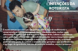 É muito comum que crianças não tenham esse espaço de acolhimento e
É muito comum que crianças não tenham esse espaço de acolhimento e
compreensão e cresçam carregando dores não elaboradas, muitas vezes
compreensão e cresçam carregando dores não elaboradas, muitas vezes
silenciadas. Inspirada por teóricos como Philippe Ariès, Lebeau e pelo debate
silenciadas. Inspirada por teóricos como Philippe Ariès, Lebeau e pelo debate
sobre o adultocentrismo, escrevi Estrelinha para dar voz à criança como sujeito
sobre o adultocentrismo, escrevi Estrelinha para dar voz à criança como sujeito
de emoções legítimas. A proposta é mostrar que, mesmo na dor, a verdade
de emoções legítimas. A proposta é mostrar que, mesmo na dor, a verdade
pode ser uma ponte de cuidado e conexão entre gerações e que a infância não
pode ser uma ponte de cuidado e conexão entre gerações e que a infância não
é um lugar de ignorância, mas sim de potência simbólica, escuta e presença.
é um lugar de ignorância, mas sim de potência simbólica, escuta e presença.
INTENÇÕES DA
INTENÇÕES DA
ROTEIRISTA
ROTEIRISTA
 