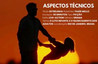 ASPECTOS TÉCNICOS
Título ESTRELINHA Roteirista THAÍS MELLO
Duração 30 MINUTOS Tipo FICÇÃO
Estilo LIVE-ACTION Gênero DRAMA
Tema O LUTO INFANTIL E O SILENCIAMENTO DOS
ADULTOS Localização RIO DE JANEIRO, BRASIL
 