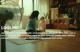 LOGLINE
LOGLINE
Após a morte repentina do pai, uma menina de oito anos tenta lidar com o
Após a morte repentina do pai, uma menina de oito anos tenta lidar com o
luto e entender a ausência por meio de uma fantasia criada pelos adultos,
luto e entender a ausência por meio de uma fantasia criada pelos adultos,
até que a verdade emerge e transforma sua relação com o luto.
até que a verdade emerge e transforma sua relação com o luto.
 