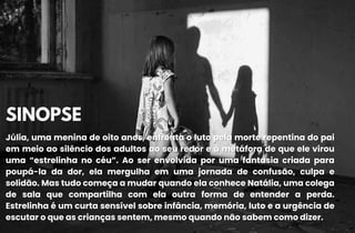 SINOPSE
SINOPSE
Júlia, uma menina de oito anos, enfrenta o luto pela morte repentina do pai
Júlia, uma menina de oito anos, enfrenta o luto pela morte repentina do pai
em meio ao silêncio dos adultos ao seu redor e à metáfora de que ele virou
em meio ao silêncio dos adultos ao seu redor e à metáfora de que ele virou
uma “estrelinha no céu”. Ao ser envolvida por uma fantasia criada para
uma “estrelinha no céu”. Ao ser envolvida por uma fantasia criada para
poupá-la da dor, ela mergulha em uma jornada de confusão, culpa e
poupá-la da dor, ela mergulha em uma jornada de confusão, culpa e
solidão. Mas tudo começa a mudar quando ela conhece Natália, uma colega
solidão. Mas tudo começa a mudar quando ela conhece Natália, uma colega
de sala que compartilha com ela outra forma de entender a perda.
de sala que compartilha com ela outra forma de entender a perda.
Estrelinha é um curta sensível sobre infância, memória, luto e a urgência de
Estrelinha é um curta sensível sobre infância, memória, luto e a urgência de
escutar o que as crianças sentem, mesmo quando não sabem como dizer.
escutar o que as crianças sentem, mesmo quando não sabem como dizer.
 