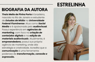 ESTRELINHA
BIOGRAFIA DA AUTORA
Thaís Mello de Pinho Porto é brasileira,
nascida no Rio de Janeiro e estudante
de Estudos de Mídia na Universidade
Federal Fluminense. Atua como Social
Media e é apaixonada pelo audiovisual.
Possui experiência em agências de
marketing, com foco na criação de
conteúdos digitais e na edição de
materiais audiovisuais. Atualmente, é
empreendedora, possui sua própria
agência de marketing, onde alia
estratégia e criatividade. Acredita que a
comunicação é uma ferramenta
poderosa de transformação, conexão e
expressão.
 