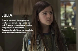 JÚLIA
JÚLIA
8 anos, sensível, introspectiva,
8 anos, sensível, introspectiva,
inteligente e muito apegada ao
inteligente e muito apegada ao
pai. Enxerga o mundo com muita
pai. Enxerga o mundo com muita
imaginação e delicadeza.
imaginação e delicadeza.
Representa a infância como sujeito
Representa a infância como sujeito
emocionalmente complexo.
emocionalmente complexo.
 