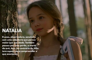 NATÁLIA
NATÁLIA
8 anos, observadora, sensível e
8 anos, observadora, sensível e
com uma sabedoria que parece
com uma sabedoria que parece
maior que sua idade. Também
maior que sua idade. Também
passou por uma perda, a morte
passou por uma perda, a morte
da avó, mas, ao contrário de Júlia,
da avó, mas, ao contrário de Júlia,
teve espaço para compreender o
teve espaço para compreender o
que aconteceu.
que aconteceu.
 