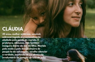 CLÁUDIA
CLÁUDIA
35 anos, mulher amorosa, sensível,
35 anos, mulher amorosa, sensível,
sobrecarregada e emocionalmente
sobrecarregada e emocionalmente
abalada pela perda do marido. É
abalada pela perda do marido. É
protetora, afetuosa, mas também
protetora, afetuosa, mas também
insegura diante da dor da filha. Movida
insegura diante da dor da filha. Movida
pelo medo e pelo desejo sincero de
pelo medo e pelo desejo sincero de
poupá-la do sofrimento, escolhe silenciar
poupá-la do sofrimento, escolhe silenciar
a verdade, tornando-se um obstáculo
a verdade, tornando-se um obstáculo
involuntário na jornada de luto de Júlia.
involuntário na jornada de luto de Júlia.
 