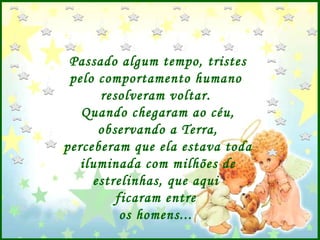 Passado algum tempo, tristes pelo comportamento humano  resolveram voltar.  Quando chegaram ao céu, observando a Terra, perceberam que ela estava toda iluminada com milhões de estrelinhas, que aqui  ficaram entre  os homens...  