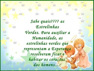 Sabe quais???? as  Estrelinhas Verdes . Para auxiliar a Humanidade, as estrelinhas verdes que representam a Esperança resolveram ficar e habitar os corações  dos homens....  
