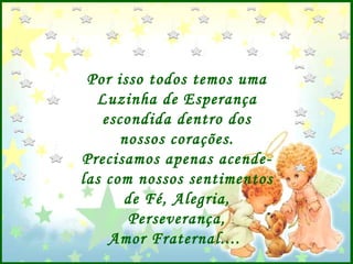 Por isso todos temos uma Luzinha de Esperança escondida dentro dos nossos corações. Precisamos apenas acende-las com nossos sentimentos de Fé, Alegria, Perseverança, Amor Fraternal....  