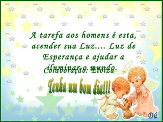 A tarefa aos homens é esta, acender sua Luz.... Luz de Esperança e ajudar a iluminar o mundo.  Colaboração: Eloiza Dú Tenha um bom dia!!! 