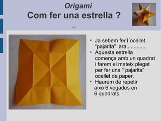 Origami
Com fer una estrella ?
alfa
●
Ja sebem fer l´ocellet
“pajarita” ara.............
●
Aquesta estrella
comença amb un quadrat
i farem el mateix plegat
per fer una “ pajarita”
ocellet de paper.
●
Haurem de repetir
aixó 6 vegades en
6 quadrats
 