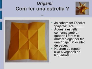 Origami
Com fer una estrella ?
alfa
●
Ja sabem fer l´ocellet
“pajarita” ara.............
●
Aquesta estrella
comença amb un
quadrat i farem el
mateix plegat per fer
una “ pajarita” ocellet
de paper.
●
Haurem de repetir
aixó 6 vegades en
6 quadrats
 