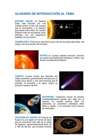 GLOSARIO DE INTRODUCCIÓN AL TEMA

SISTEMA SOLAR: El Sistema
Solar está formado por una
estrella central, el Sol, los cuerpos
que le acompañan y el espacio
que queda entre ellos. En nuestro
Sistema solar se encuentran ocho
planetas, con sus respectivos
satélites, los que tienen.

COSMOLOGÍA: Parte de la astronomía que trata de las leyes generales, del
origen y de la evolución del universo.




                              ESTRELLA: Cuerpo celeste luminoso, formado
                              por gases (principalmente hidrógeno y helio), que
                              tienen una estructura esférica




COMETA: Cuerpo rocoso que describe una
órbita excéntrica, generalmente formado por un
núcleo poco denso y una cola luminosa que le
precede, le envuelve o le sigue, según su
posición respecto del Sol.




                                ASTEROIDE: Fragmento rocoso de tamaño
                                considerablemente grande que vaga por el
                                espacio. En nuestro sistema solar, los
                                asteroides se concentran sobretodo entre
                                Marte y Júpiter, y es conocido como cinturón
                                de asteroides.



CINTURÓN DE KUIPER: El Cinturón de
Kuiper es una región en forma de disco
que se encuentra más allá de la órbita
de Neptuno, aproximadamente entre 30
y 100 UA del Sol, que contiene muchos
 