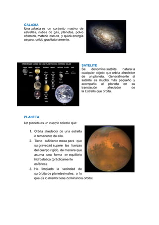 GALAXIA
Una galaxia es un conjunto masivo de
estrellas, nubes de gas, planetas, polvo
cósmico, materia oscura, y quizá energía
oscura, unido gravitatoriamente.




                                       SATELITE
                                       Se      denomina satélite    natural a
                                       cualquier objeto que orbita alrededor
                                       de un planeta. Generalmente el
                                       satélite es mucho más pequeño y
                                       acompaña al planeta en su
                                       translación        alrededor       de
                                       la Estrella que orbita.




PLANETA
Un planeta es un cuerpo celeste que:

   1. Orbita alrededor de una estrella
      o remanente de ella.
   2. Tiene suficiente masa para que
      su gravedad supere las fuerzas
      del cuerpo rígido, de manera que
      asuma una forma en equilibrio
      hidrostático (prácticamente
      esférica).
   3. Ha limpiado la vecindad de
      su órbita de planetesimales, o lo
      que es lo mismo tiene dominancia orbital.
 