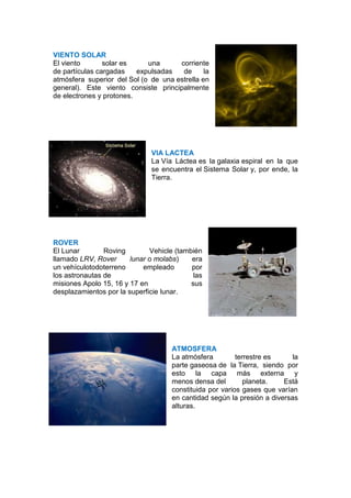 VIENTO SOLAR
El viento       solar es     una      corriente
de partículas cargadas    expulsadas   de      la
atmósfera superior del Sol (o de una estrella en
general). Este viento consiste principalmente
de electrones y protones.




                              VIA LACTEA
                              La Vía Láctea es la galaxia espiral en la que
                              se encuentra el Sistema Solar y, por ende, la
                              Tierra.




ROVER
El Lunar        Roving        Vehicle (también
llamado LRV, Rover      lunar o molabs)    era
un vehículotodoterreno      empleado       por
los astronautas de                          las
misiones Apolo 15, 16 y 17 en              sus
desplazamientos por la superficie lunar.




                                     ATMOSFERA
                                     La atmósfera         terrestre es     la
                                     parte gaseosa de la Tierra, siendo por
                                     esto la capa más externa y
                                     menos densa del         planeta.   Está
                                     constituida por varios gases que varían
                                     en cantidad según la presión a diversas
                                     alturas.
 