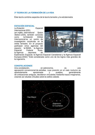 3º TEORIA DE LA FORMACIÓN DE LA VIDA

Ésta teoría combina aspectos de la teoría terrestre y la extraterrestre



ESTACIÓN ESPACIAL
La Estación               Espacial
Internacional (EEI)
(en inglés, International   Space
Station oISS), también conocida
como       la Estación     Orbital
Internacional es un centro de
investigación construido en la
órbita terrestre. En el proyecto
participan cinco agencias del
espacio: la NASA, la Agencia
Espacial        Federal     Rusa,
la Agencia       Japonesa      de
Exploración Espacial, la Agencia Espacial Canadiense y la Agencia Espacial
Europea (ESA).2 Está considerada como uno de los logros más grandes de
la ingeniería.


CONSTELACIONES
Una constelación,               en astronomía,              es             una
agrupación convencional de estrellas, cuya posición en el cielo nocturno es
aparentemente          aproximada         y       pueblos,       generalmente
de civilizaciones antiguas, decidieron vincularlas mediante trazos imaginarios,
creando así siluetas virtuales sobre la esfera celeste.
 