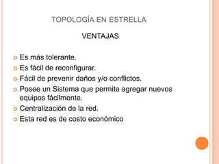 TOPOLOGÍA EN ESTRELLA

                   VENTAJAS

 Es más tolerante.
 Es fácil de reconfigurar.

 Fácil de prevenir daños y/o conflictos.

 Posee un Sistema que permite agregar nuevos
  equipos fácilmente.
 Centralización de la red.

 Esta red es de costo económico
 