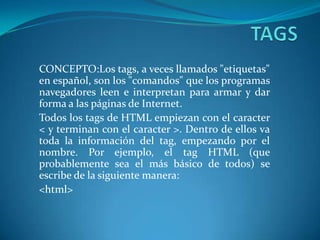 CONCEPTO:Los tags, a veces llamados "etiquetas"
en español, son los "comandos" que los programas
navegadores leen e interpretan para armar y dar
forma a las páginas de Internet.
Todos los tags de HTML empiezan con el caracter
< y terminan con el caracter >. Dentro de ellos va
toda la información del tag, empezando por el
nombre. Por ejemplo, el tag HTML (que
probablemente sea el más básico de todos) se
escribe de la siguiente manera:
<html>

 