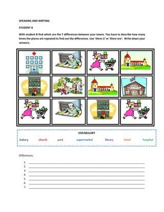 SPEAKING AND WRITING
STUDENT A
With student B find which are the 7 differences between your towns. You have to describe how many
times the places are repeated to find out the differences. Use ‘there is’ or ‘there are’. Write down your
answers.
Differences:
1. _______________________________________________________________________________
2. _______________________________________________________________________________
3. _______________________________________________________________________________
4. _______________________________________________________________________________
5. _______________________________________________________________________________
6. _______________________________________________________________________________
7. _______________________________________________________________________________
VOCABULARY
bakery church park supermarket library hotel hospital
 