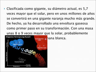Clasificada como gigante, su diámetro actual, es 5,7 veces mayor que el solar, pero en unos millones de años se convertirá en una gigante naranja mucho más grande. De hecho, ya ha desarrollado una envoltura gaseosa como primer paso en su transformación. Con una masa unas 8 o 9 veces mayor que la solar, probablemente concluirá sus días como enana blanca. 