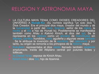 LA CULTURA MAYA TENIA COMO DIOSES CREADORES DEL UNIVERSO A  Hunab Kú : (Su nombre significa "un solo dios ") Dios Creador. Era el principal dios maya, creador del mundo y de la  humanidad  a partir del  maíz .  Itzamná : señor de los  cielos , la  noche  y el  día  e hijo de Hunab kú. Posiblemente se manifestaba también como Ahau o  Kakmó Kinich , el dios del  sol . Se le representa en los  códices  como un  anciano  de  mandíbulas  sin  dientes ,  carrillos  hundidos,  nariz  aguileña y algunas veces  barbado . Se le atribuye la invención de la  escritura , del  calendario  y por tanto, su origen se remonta a los principios de la  historia  maya.  Kukulkán : representaba al dios  viento  llamado también  serpiente  emplumada , traída del Altiplano central por putunes itzáes y toltecas.  Ix Chebel Ya'ax : esposa de Kinich Ahau.  Kinich Ahau : dios  Sol , hijo de Itzamná.  