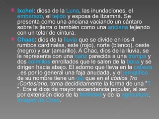 Ixchel : diosa de la  Luna , las inundaciones, el  embarazo , el  tejido  y esposa de Itzamná. Se presenta como una anciana vaciando un cántaro sobre la tierra o también como una  anciana  tejiendo con un telar de cintura.  Chaac : dios de la  lluvia  que se divide en los 4 rumbos cardinales, este (rojo), norte (blanco), oeste (negro) y sur (amarillo). A Chac, dios de la lluvia, se le representa con una  nariz  parecida a una  trompa  y dos  colmillos  enrollados que le salen de la  boca  y se dirigen hacia abajo. El adorno que lleva en la  cabeza , es por lo general una faja anudada, y el  jeroglífico  de su nombre tiene un  ojo  que en el  códice Tro -Cortesiano , toma decididamente la forma de una " T ". Era el dios de mayor ascendencia popular, al ser por extensión dios de la  fertilidad  y de la  agricultura .  Imagen de Chac .  