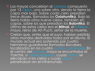 Los mayas concebían al  cosmos  compuesto por 13  cielos , uno sobre otro, siendo la tierra la capa más baja. Sobre cada cielo presidían trece dioses, llamados los  Oxlahuntikú . Bajo la tierra había otros nueve cielos, también en capas, sobre los que presidían los  Bolontikú . El último de estos cielos era el  Mitnal , el  infierno  maya, reino de Ah Puch, señor de la muerte. Creían que, antes que el suyo, habían existido otros mundos destruidos todos por el diluvio. El mundo actual era sostenido por cuatro hermanos guardianes llamados  Bacabes , localizados en los cuatro  puntos cardinales . En el centro del  mundo  maya se encontraba el  Yaxché , o  ceiba sagrada , cuyas  ramas  se elevaban a los cielos y cuyas  raíces  penetraban en el inframundo. 