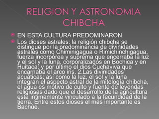 EN ESTA CULTURA PREDOMINARON Los dioses astrales: la religión chibcha se distingue por la predominancia de divinidades astrales como Chiminigagua o Rimichinchigagua, fuerza incorpórea y suprema que encerraba la luz y el sol y la luna, corporalizados en Bochica y en Huitaca; y por último el dios Cuchaviva que encarnaba el arco iris. 2.Las divinidades acuáticas: así como la luz, el sol y la luna integran el aspecto astral de la mitología chibcha, el agua es motivo de culto y fuente de leyendas religiosas dado que el desarrollo de la agricultura está íntimamente vinculado a la fecundidad de la tierra. Entre estos dioses el más importante es Bachúe. 