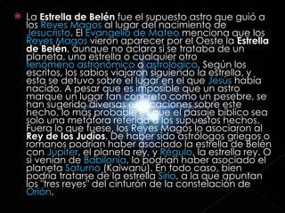 La  Estrella de Belén  fue el supuesto astro que guió a los  Reyes Magos  al lugar del nacimiento de  Jesucristo . El  Evangelio de Mateo  menciona que los  Reyes Magos  vieron aparecer por el Oeste la  Estrella de Belén , aunque no aclara si se trataba de un planeta, una estrella o cualquier otro  fenómeno astronómico  o  astrológico . Según los escritos, los sabios viajaron siguiendo la estrella, y esta se detuvo sobre el lugar en el que  Jesús  había nacido. A pesar que es imposible que un astro marque un lugar tan concreto como un pesebre, se han sugerido diversas explicaciones sobre este hecho, lo más probable es que el pasaje bíblico sea solo una metáfora referida a los supuestos hechos. Fuera lo que fuese, los Reyes Magos lo asociaron al  Rey de los Judíos . De haber sido astrólogos griegos o romanos podrían haber asociado la estrella de Belén con  Júpiter , el planeta rey, y  Régulo , la estrella rey. O si venían de  Babilonia , lo podrían haber asociado el planeta  Saturno  (Kaiwanu). En todo caso, bien podría tratarse de la estrella  Sirio , a la que apuntan los "tres reyes" del cinturón de la constelación de  Orión . 