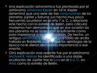 Una explicación astronómica fue planteada por el astrónomo  Johannes Kepler  en 1614. Kepler determinó que una serie de tres  conjunciones  de los planetas Júpiter y Saturno (un hecho muy poco frecuente) ocurrieron en el año 7 a. C. y relacionó este hecho con la estrella de Belén, pero cálculos modernos han demostrado que en esa ocasión los dos planetas no se acercaron lo suficiente como para impresionar a los observadores. De hecho, un antiguo  almanaque  inscrito en una tabla de arcilla hallada en Babilonia sugiere que los astrólogos de la época no le dieron demasiada importancia a ese evento.  Otra explicación mas resiente fue por el astrónomo  Michael R. Molnar  ha identificado a una doble ocultación de Júpiter tras la  luna  en el  6 a. C.  en  Aries  como la estrella de Belén.  