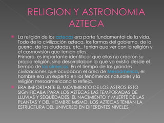 La religión de los  aztecas  era parte fundamental de la vida. Todo de la civilización azteca, los formas del gobierno, de la guerra, de las ciudades, etc., tenían que ver con la religión y el cosmovisión que tenían ellos. Primero, es importante identificar que ellos no crearon su propia religión, sino desarrollaban la que ya existía desde el tiempo de  los olmecas . En el tiempo de las grandes civilizaciones que ocupaban el área de  Mesoamérica , el hombre era un experto en los fenómenos naturales y la religión mesoamericana lo refleja. ERA IMPORTANTE EL MOVIMIENTO DE LOS ASTROS ESTO SIGNIFICABA PARA LOS AZTECAS LAS TEMPORADAS DE LLUVIAS Y SEQUEDADES, EL NACIMIENTO Y MUERTE DE LAS PLANTAS Y DEL HOMBRE MISMO, LOS AZTECAS TENIAN LA ESTRUCTURA DEL UNIVERSO EN DIFERENTES NIVELES 