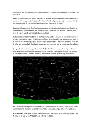 noticias. Así que bien pudo ser una mala noticia para Herodes, anunciada alegremente para los
cristianos.

Según el historiador Flavio Josefo la muerte de Herodes, fue precedida por un eclipse lunar, y
esto permitió el regreso de Jesús y su familia a Belén. El eclipse se produjo en el año 4 Ade C,
así que el año 6 A de C es una fecha posible para el nacimiento de Jesús.

La conjunción planetaria: En la hipótesis de una conjunción planetaria, dos o más planetas se
unen en forma aparente en el cielo lo que multiplica sus brillos. No ocurren a menudo, sino
muy de vez en cuando y presagiaba buenas noticias.

Hubo una conjunción importante en el año siete AC. Júpiter y Saturno se unieron tres veces en
un período de varios meses. El veintisiete de Mayo se produjo el primer alineamiento, justo en
la constelación de Piscis que para los astrólogos representaba a los judíos. Esta bien pudo ser
la señal que anunciaba la llegada del Mesías y la que motivaría que se embarcaran hacia Belén.

El segundo alineamiento se produjo el seis de Octubre. Para esa fecha, los Magos debieron
estar ya a mitad camino, lo que debió confirmar el suceso. El quince de Diciembre se produjo
la tercera alineación y para esa fecha, los astrólogos babilonios estarían llegando a Belén.




Para ser totalmente rigurosos, algunos escritos Babilonios indican que la conjunción no fue lo
suficientemente llamativa para impresionar a los astrólogos, así que cabe otra explicación:

El astrónomo Michael R. Molnar ha identificado a una doble ocultación de Júpiter tras
la luna en el 6 a. C. en Aries como la estrella de Belén.
 
