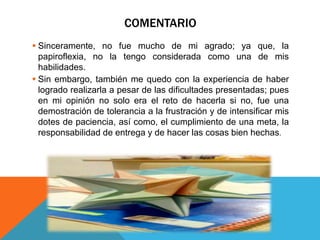 COMENTARIO
 Sinceramente, no fue mucho de mi agrado; ya que, la
papiroflexia, no la tengo considerada como una de mis
habilidades.
 Sin embargo, también me quedo con la experiencia de haber
logrado realizarla a pesar de las dificultades presentadas; pues
en mi opinión no solo era el reto de hacerla si no, fue una
demostración de tolerancia a la frustración y de intensificar mis
dotes de paciencia, así como, el cumplimiento de una meta, la
responsabilidad de entrega y de hacer las cosas bien hechas.
 