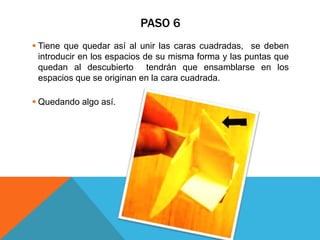 PASO 6
 Tiene que quedar así al unir las caras cuadradas, se deben
introducir en los espacios de su misma forma y las puntas que
quedan al descubierto tendrán que ensamblarse en los
espacios que se originan en la cara cuadrada.
 Quedando algo así.
 
