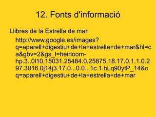 12. Fonts d'informació
Llibres de la Estrella de mar
   http://www.google.es/images?
   q=aparell+digestiu+de+la+estrella+de+mar&hl=c
   a&gbv=2&gs_l=heirloom-
   hp.3..0l10.15031.25484.0.25875.18.17.0.1.1.0.2
   97.3016.0j14j3.17.0...0.0...1c.1.hLq90ytP_14&o
   q=aparell+digestiu+de+la+estrella+de+mar
 