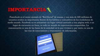 IMPORTANCIA
Faacebook es el mejor ejemplo de “Red Social” de masas, y sus más de 500 millones de
usuarios avalan su importancia dentro de los hábitos y costumbres de los ciudadanos de
medio mundo. Facebook no es solamente un lugar virtual asociado a una página web, o un
lugar de encuentro en línea, es todo un mundo de experiencias compartidas. La
comunicación es una de las bases de la sociedad en la que vivimos y, por tanto, es una de
las vías de conocimiento y transmisión de información.
 