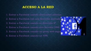 ACCESO A LA RED
1. Entrar a Facebook usando direcciones alternas
2. Entrar a Facebook con una dirección acortada
3. Entrar a Facebook usando su dirección IP
4. Entrar a Facebook usando otro Servidor DNS
5. Entrar a Facebook usando un proxy web seguro
6. Entrar a Facebook usando un VPN
 